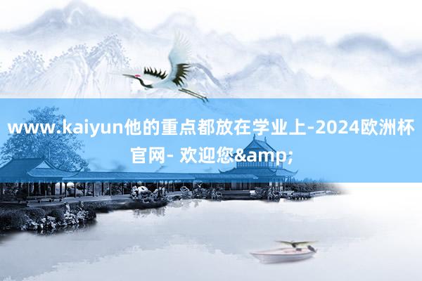 www.kaiyun他的重点都放在学业上-2024欧洲杯官网- 欢迎您&