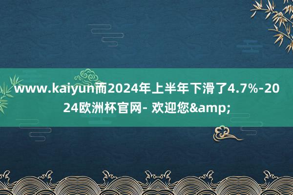 www.kaiyun而2024年上半年下滑了4.7%-2024欧洲杯官网- 欢迎您&