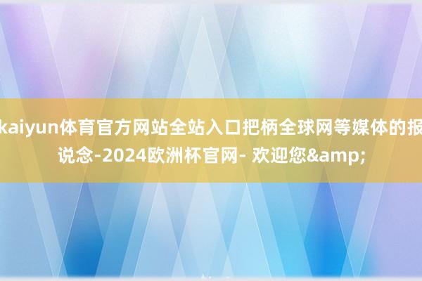 kaiyun体育官方网站全站入口把柄全球网等媒体的报说念-2024欧洲杯官网- 欢迎您&