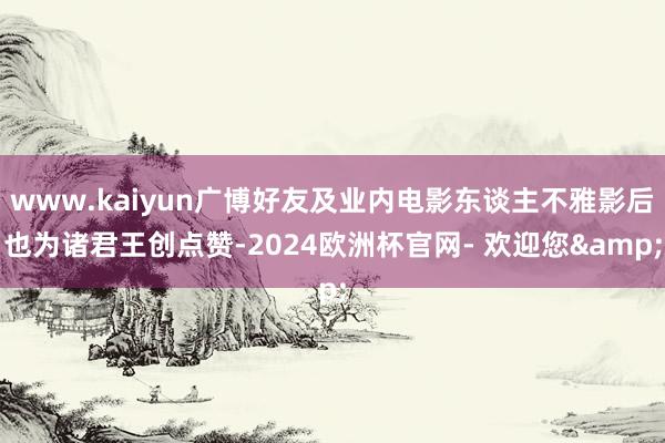 www.kaiyun广博好友及业内电影东谈主不雅影后也为诸君王创点赞-2024欧洲杯官网- 欢迎您&