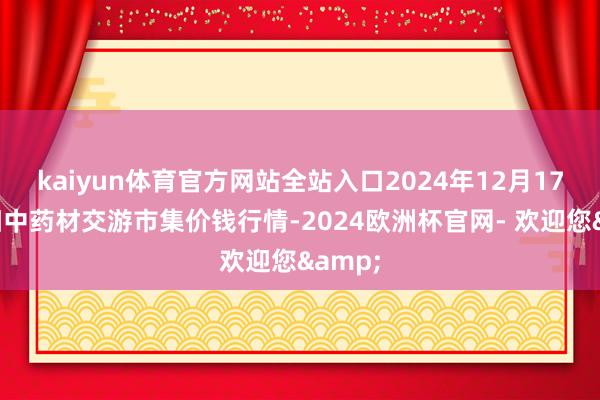 kaiyun体育官方网站全站入口2024年12月17日首阳中药材交游市集价钱行情-2024欧洲杯官网- 欢迎您&