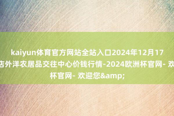 kaiyun体育官方网站全站入口2024年12月17日首衡高碑店外洋农居品交往中心价钱行情-2024欧洲杯官网- 欢迎您&