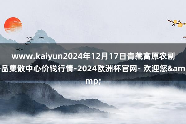 www.kaiyun2024年12月17日青藏高原农副居品集散中心价钱行情-2024欧洲杯官网- 欢迎您&