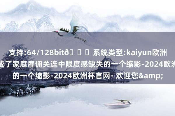 支持:64/128bit🍏系统类型:kaiyun欧洲杯appApp官方下载却成了家庭雇佣关连中限度感缺失的一个缩影-2024欧洲杯官网- 欢迎您&