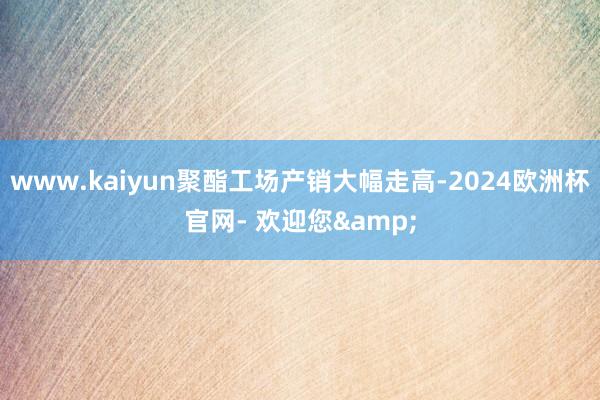 www.kaiyun聚酯工场产销大幅走高-2024欧洲杯官网- 欢迎您&