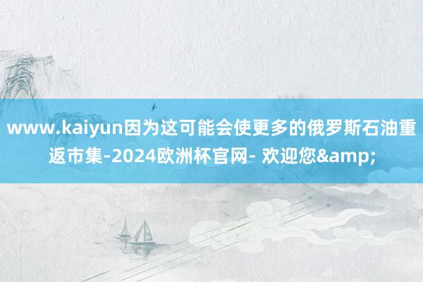 www.kaiyun因为这可能会使更多的俄罗斯石油重返市集-2024欧洲杯官网- 欢迎您&