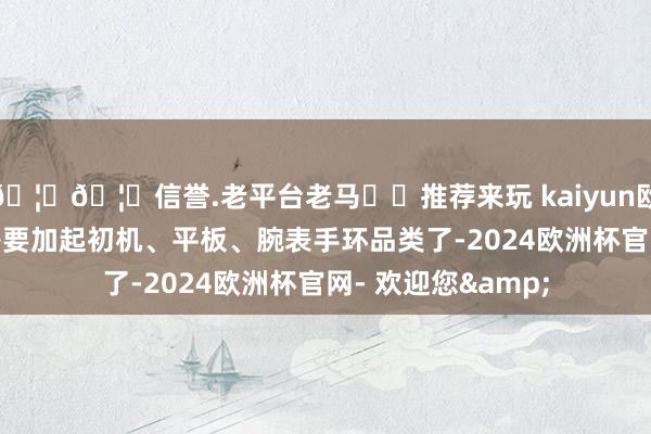 🦄🦄信誉.老平台老马✔️推荐来玩 kaiyun欧洲杯app来岁国补要加起初机、平板、腕表手环品类了-2024欧洲杯官网- 欢迎您&