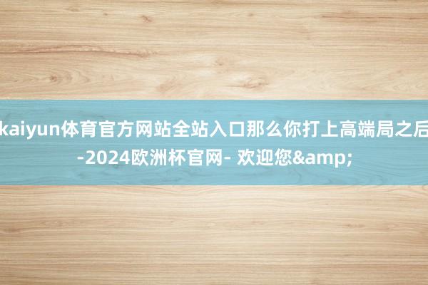 kaiyun体育官方网站全站入口那么你打上高端局之后-2024欧洲杯官网- 欢迎您&