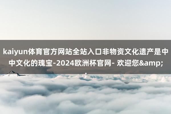 kaiyun体育官方网站全站入口非物资文化遗产是中中文化的瑰宝-2024欧洲杯官网- 欢迎您&