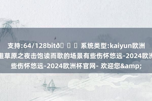 支持:64/128bit🍏系统类型:kaiyun欧洲杯appApp官方下载阿谁草原之夜击饱读而歌的场景有些伤怀悠远-2024欧洲杯官网- 欢迎您&