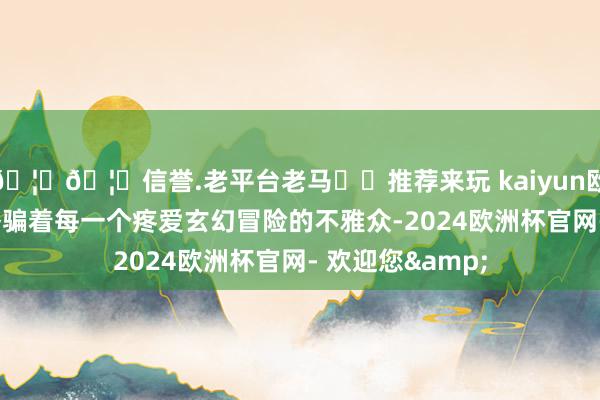 🦄🦄信誉.老平台老马✔️推荐来玩 kaiyun欧洲杯app深深诱骗着每一个疼爱玄幻冒险的不雅众-2024欧洲杯官网- 欢迎您&