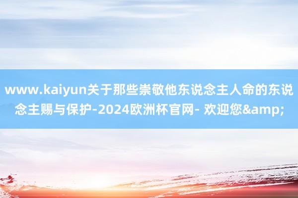 www.kaiyun关于那些崇敬他东说念主人命的东说念主赐与保护-2024欧洲杯官网- 欢迎您&