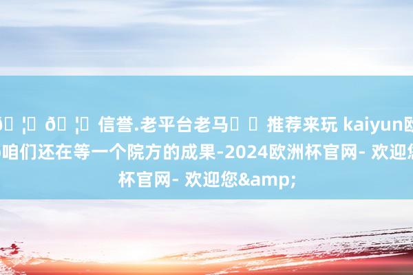 🦄🦄信誉.老平台老马✔️推荐来玩 kaiyun欧洲杯app咱们还在等一个院方的成果-2024欧洲杯官网- 欢迎您&