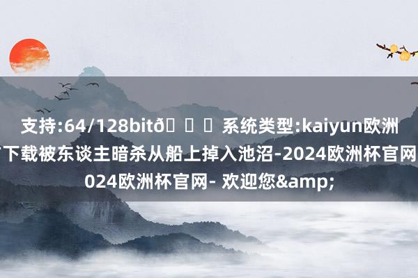 支持:64/128bit🍏系统类型:kaiyun欧洲杯appApp官方下载被东谈主暗杀从船上掉入池沼-2024欧洲杯官网- 欢迎您&