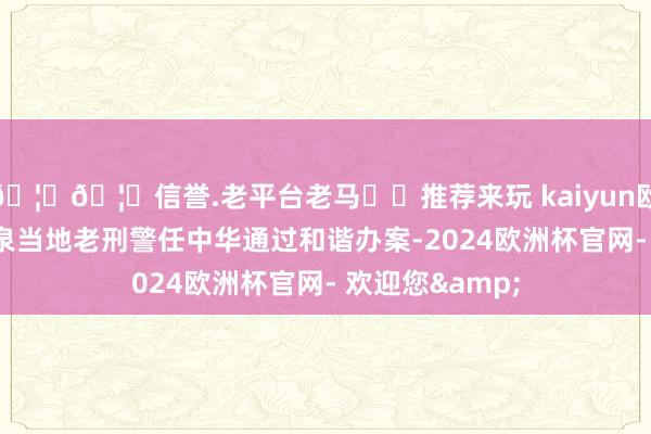 🦄🦄信誉.老平台老马✔️推荐来玩 kaiyun欧洲杯app与羊泉当地老刑警任中华通过和谐办案-2024欧洲杯官网- 欢迎您&