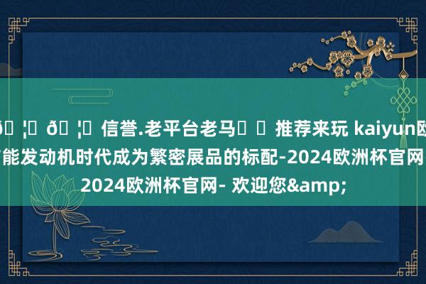 🦄🦄信誉.老平台老马✔️推荐来玩 kaiyun欧洲杯app新式节能发动机时代成为繁密展品的标配-2024欧洲杯官网- 欢迎您&