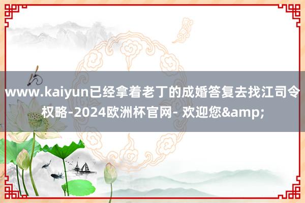 www.kaiyun已经拿着老丁的成婚答复去找江司令权略-2024欧洲杯官网- 欢迎您&