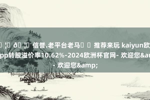 🦄🦄信誉.老平台老马✔️推荐来玩 kaiyun欧洲杯app转股溢价率10.62%-2024欧洲杯官网- 欢迎您&