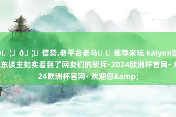 🦄🦄信誉.老平台老马✔️推荐来玩 kaiyun欧洲杯app她本东谈主如实看到了网友们的驳斥-2024欧洲杯官网- 欢迎您&