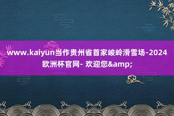 www.kaiyun当作贵州省首家峻岭滑雪场-2024欧洲杯官网- 欢迎您&