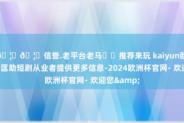 🦄🦄信誉.老平台老马✔️推荐来玩 kaiyun欧洲杯app为匡助短剧从业者提供更多信息-2024欧洲杯官网- 欢迎您&