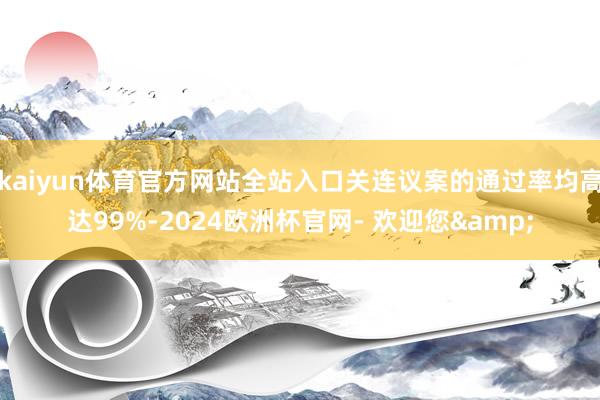 kaiyun体育官方网站全站入口关连议案的通过率均高达99%-2024欧洲杯官网- 欢迎您&