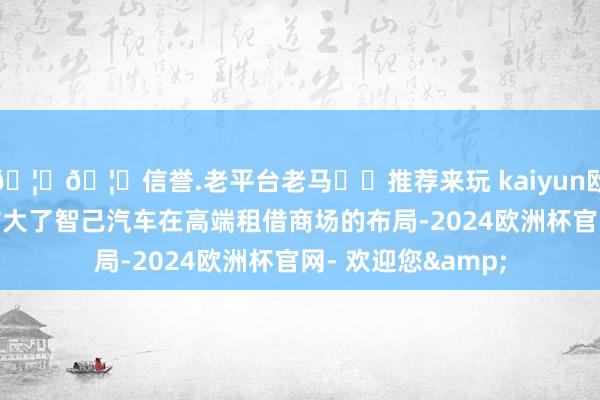 🦄🦄信誉.老平台老马✔️推荐来玩 kaiyun欧洲杯app进一步扩大了智己汽车在高端租借商场的布局-2024欧洲杯官网- 欢迎您&