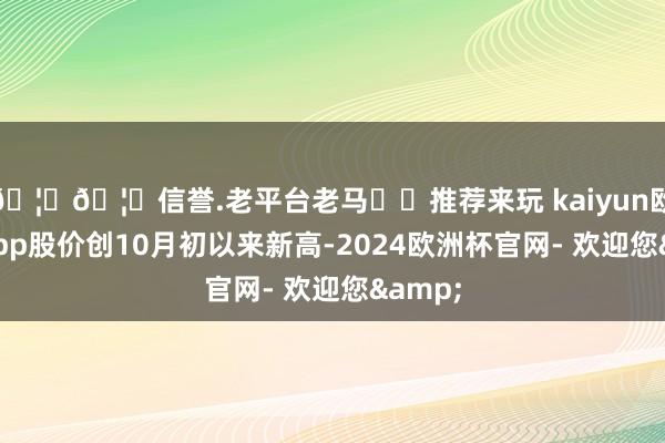 🦄🦄信誉.老平台老马✔️推荐来玩 kaiyun欧洲杯app股价创10月初以来新高-2024欧洲杯官网- 欢迎您&