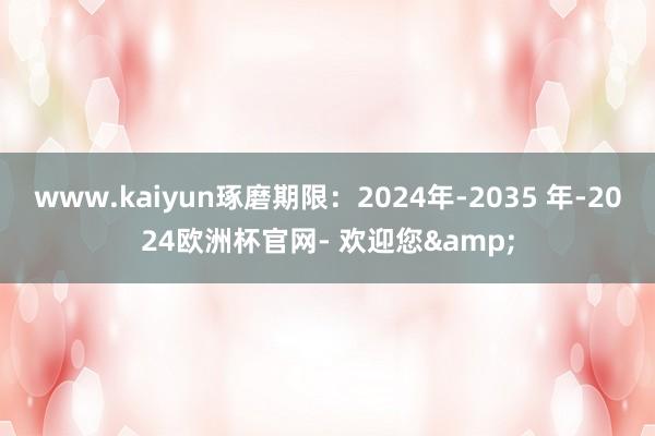 www.kaiyun琢磨期限：2024年-2035 年-2024欧洲杯官网- 欢迎您&