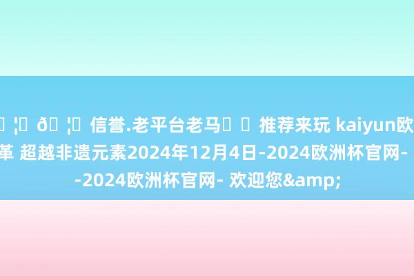 🦄🦄信誉.老平台老马✔️推荐来玩 kaiyun欧洲杯app传承改革 超越非遗元素2024年12月4日-2024欧洲杯官网- 欢迎您&