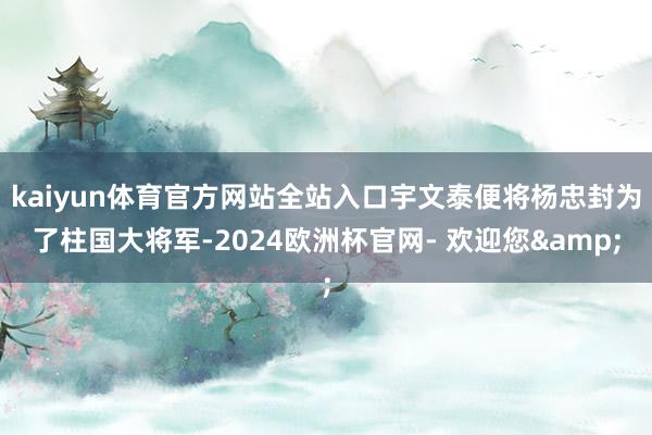 kaiyun体育官方网站全站入口宇文泰便将杨忠封为了柱国大将军-2024欧洲杯官网- 欢迎您&