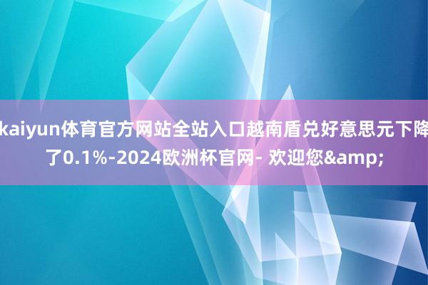 kaiyun体育官方网站全站入口越南盾兑好意思元下降了0.1%-2024欧洲杯官网- 欢迎您&