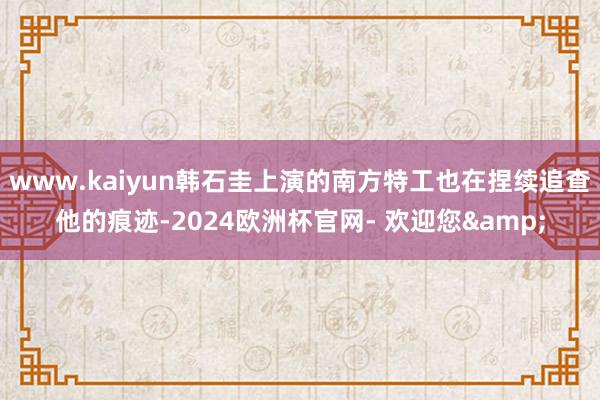 www.kaiyun韩石圭上演的南方特工也在捏续追查他的痕迹-2024欧洲杯官网- 欢迎您&