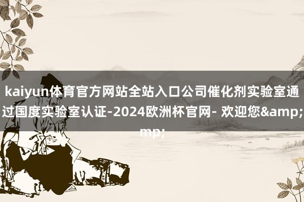 kaiyun体育官方网站全站入口公司催化剂实验室通过国度实验室认证-2024欧洲杯官网- 欢迎您&