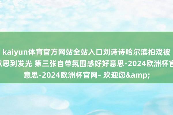 kaiyun体育官方网站全站入口刘诗诗哈尔滨拍戏被偶遇, 妆容详细好意思到发光 第三张自带氛围感好好意思-2024欧洲杯官网- 欢迎您&