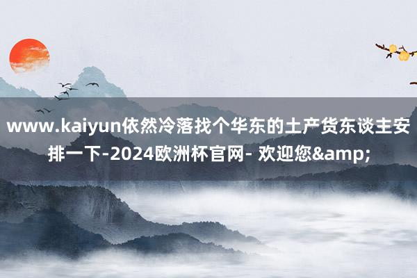 www.kaiyun依然冷落找个华东的土产货东谈主安排一下-2024欧洲杯官网- 欢迎您&