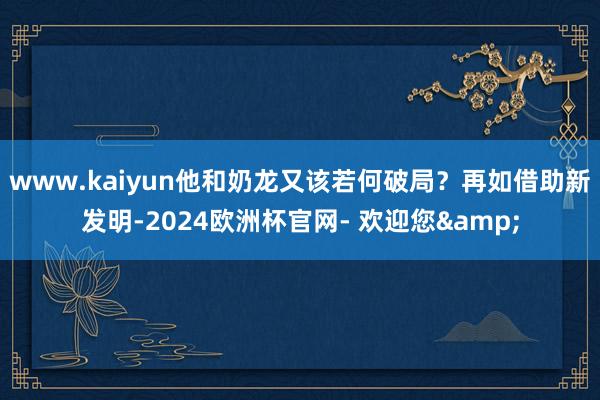 www.kaiyun他和奶龙又该若何破局？再如借助新发明-2024欧洲杯官网- 欢迎您&