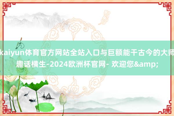 kaiyun体育官方网站全站入口与巨额能干古今的大师趣话横生-2024欧洲杯官网- 欢迎您&