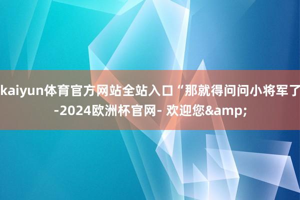 kaiyun体育官方网站全站入口“那就得问问小将军了-2024欧洲杯官网- 欢迎您&