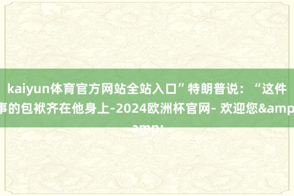 kaiyun体育官方网站全站入口”特朗普说：“这件事的包袱齐在他身上-2024欧洲杯官网- 欢迎您&