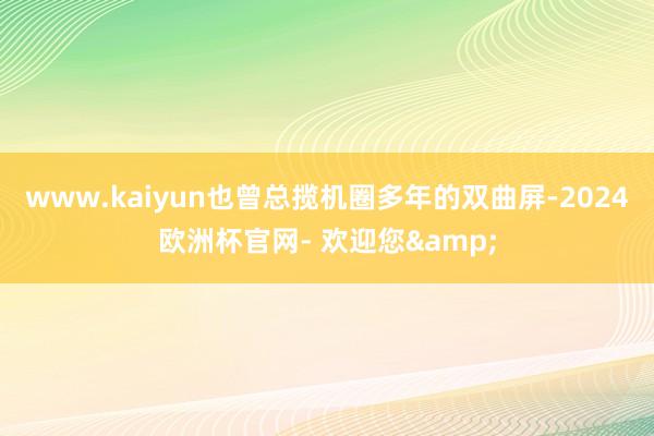 www.kaiyun也曾总揽机圈多年的双曲屏-2024欧洲杯官网- 欢迎您&