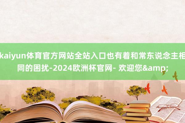 kaiyun体育官方网站全站入口也有着和常东说念主相同的困扰-2024欧洲杯官网- 欢迎您&