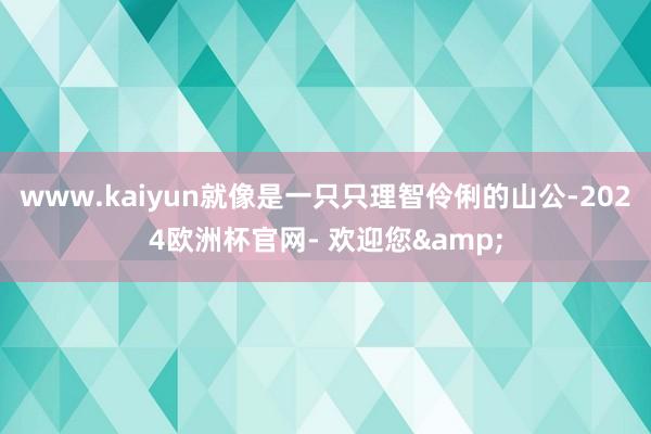 www.kaiyun就像是一只只理智伶俐的山公-2024欧洲杯官网- 欢迎您&