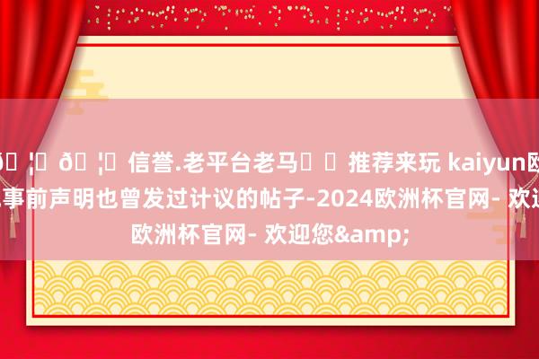 🦄🦄信誉.老平台老马✔️推荐来玩 kaiyun欧洲杯app他事前声明也曾发过计议的帖子-2024欧洲杯官网- 欢迎您&