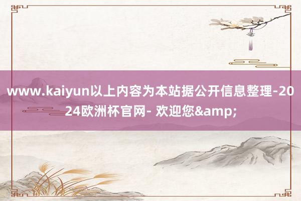 www.kaiyun以上内容为本站据公开信息整理-2024欧洲杯官网- 欢迎您&