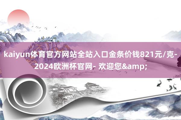 kaiyun体育官方网站全站入口金条价钱821元/克-2024欧洲杯官网- 欢迎您&