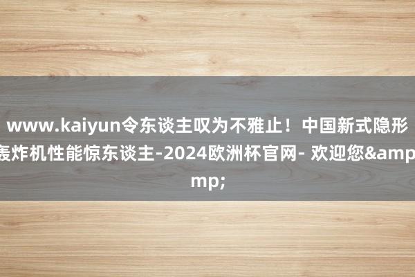 www.kaiyun令东谈主叹为不雅止！中国新式隐形轰炸机性能惊东谈主-2024欧洲杯官网- 欢迎您&