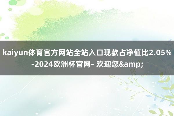 kaiyun体育官方网站全站入口现款占净值比2.05%-2024欧洲杯官网- 欢迎您&