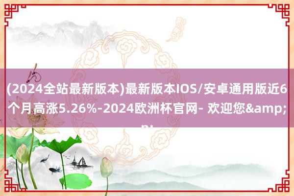 (2024全站最新版本)最新版本IOS/安卓通用版近6个月高涨5.26%-2024欧洲杯官网- 欢迎您&