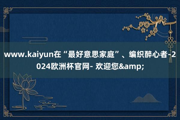 www.kaiyun在“最好意思家庭”、编织醉心者-2024欧洲杯官网- 欢迎您&